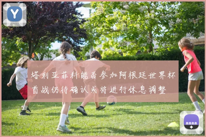塔利亚菲科能否参加阿根廷世界杯首战仍待确认或将进行休息调整