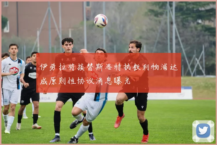 伊劳拉将接替斯洛特执教利物浦达成原则性协议消息曝光