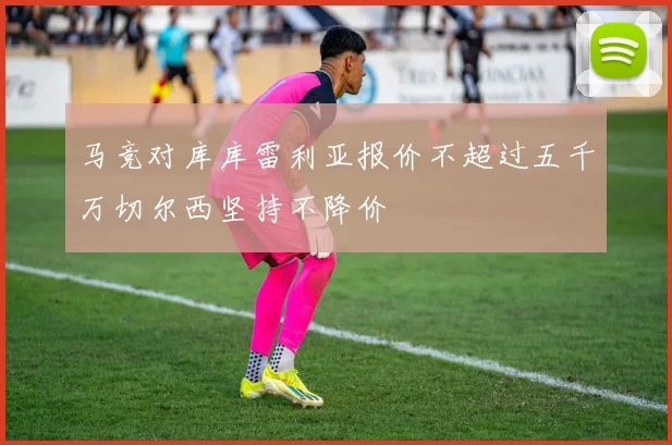 马竞对库库雷利亚报价不超过五千万切尔西坚持不降价