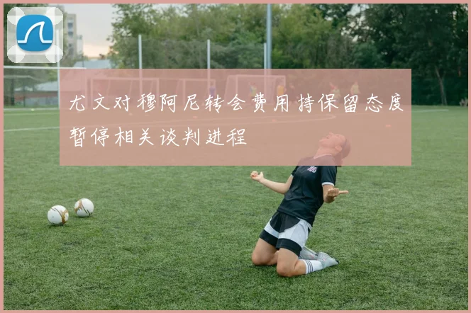 尤文对穆阿尼转会费用持保留态度暂停相关谈判进程