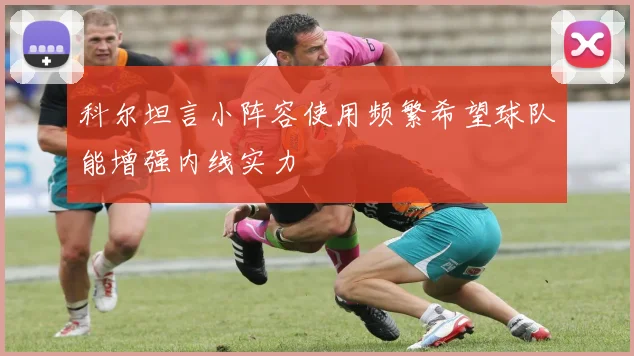 科尔坦言小阵容使用频繁希望球队能增强内线实力