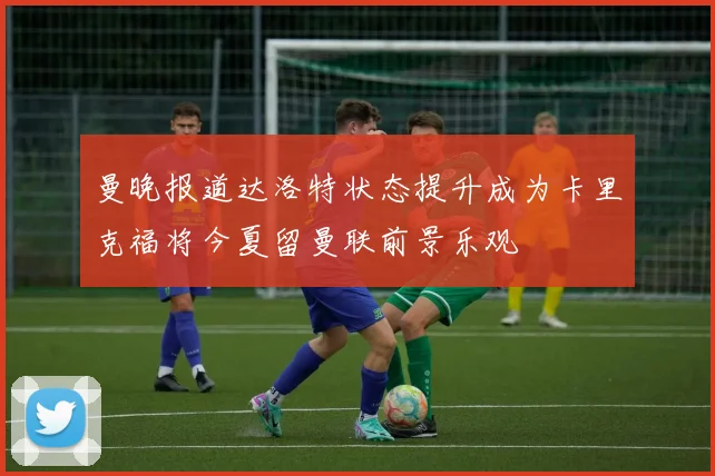 曼晚报道达洛特状态提升成为卡里克福将今夏留曼联前景乐观