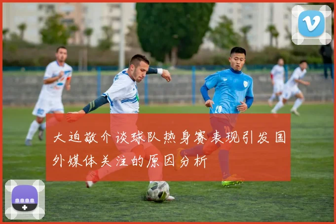 大迫敬介谈球队热身赛表现引发国外媒体关注的原因分析