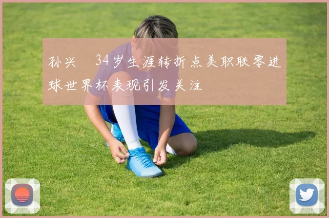 孙兴慜34岁生涯转折点美职联零进球世界杯表现引发关注