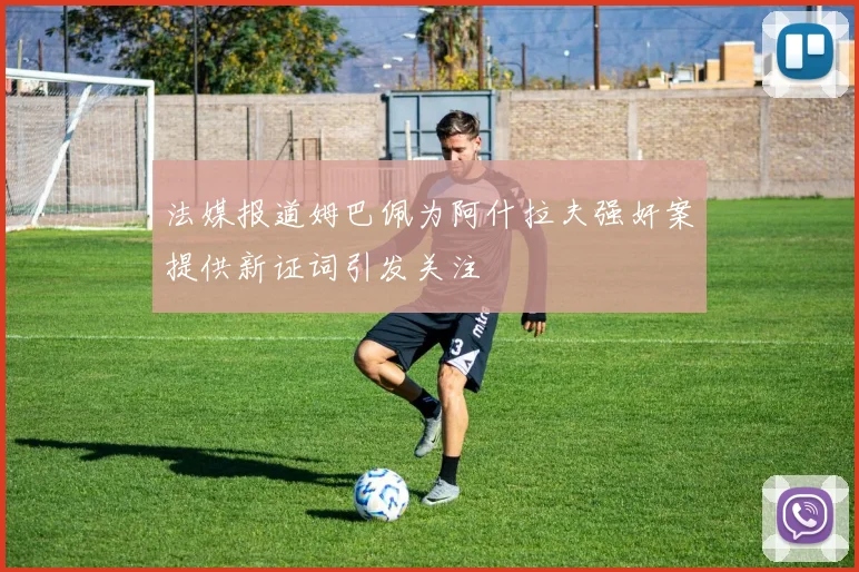 法媒报道姆巴佩为阿什拉夫强奸案提供新证词引发关注