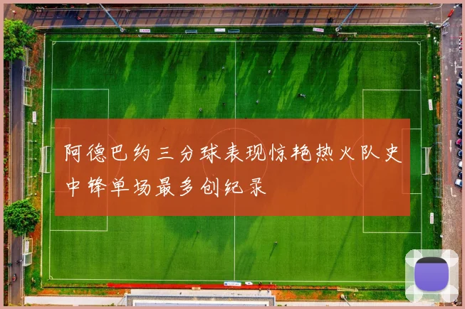 阿德巴约三分球表现惊艳热火队史中锋单场最多创纪录