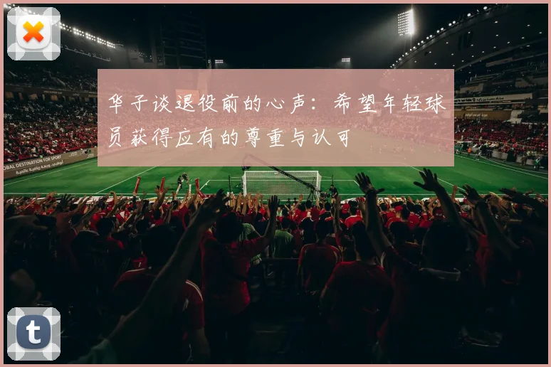 华子谈退役前的心声：希望年轻球员获得应有的尊重与认可
