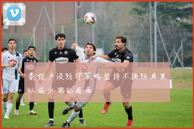 泰伦卢谈防守策略坚持不换防库里以减少混乱局面
