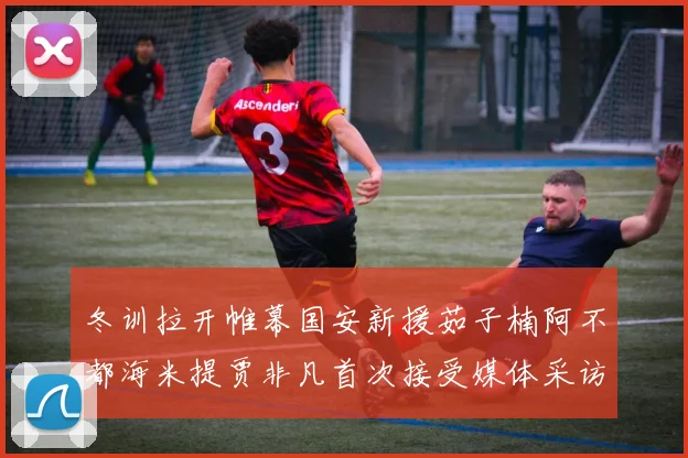冬训拉开帷幕国安新援茹子楠阿不都海米提贾非凡首次接受媒体采访分享心声
