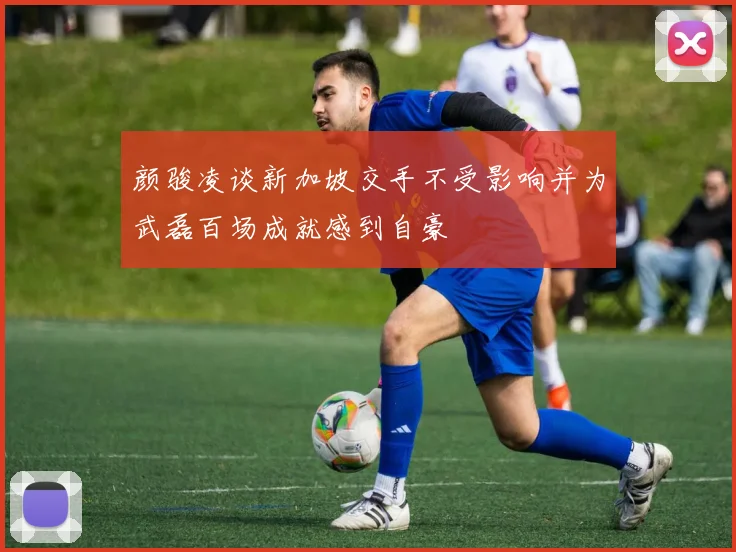 颜骏凌谈新加坡交手不受影响并为武磊百场成就感到自豪