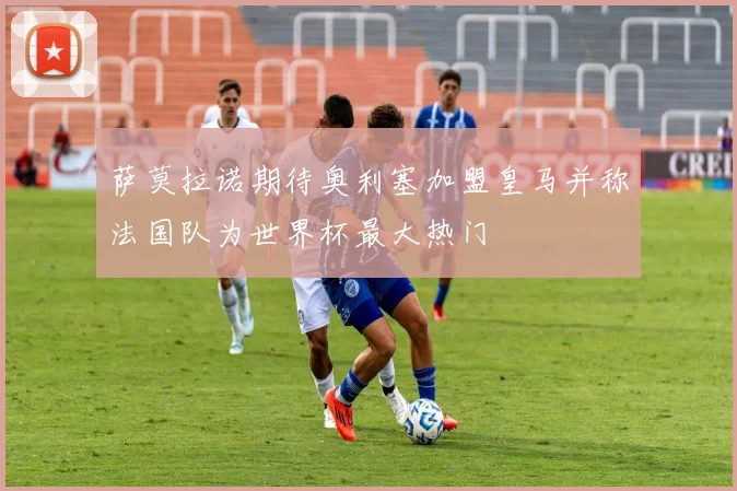 萨莫拉诺期待奥利塞加盟皇马并称法国队为世界杯最大热门
