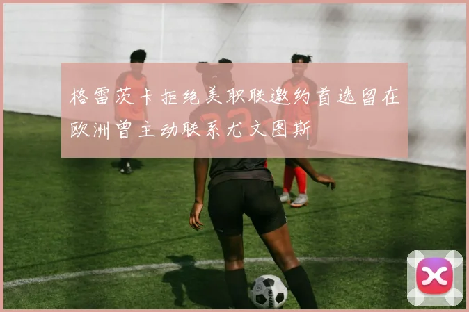 格雷茨卡拒绝美职联邀约首选留在欧洲曾主动联系尤文图斯