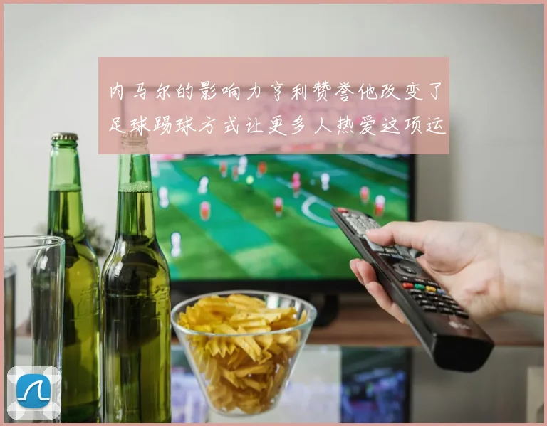 内马尔的影响力亨利赞誉他改变了足球踢球方式让更多人热爱这项运动