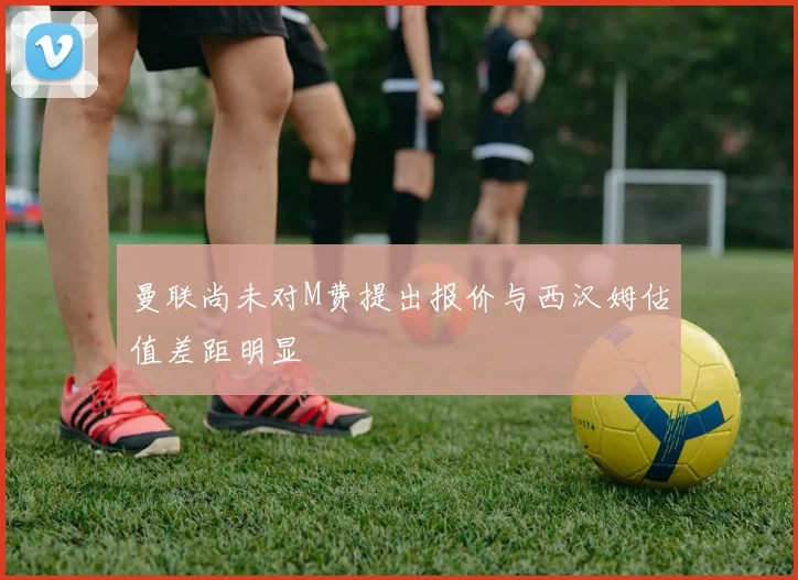 曼联尚未对M费提出报价与西汉姆估值差距明显