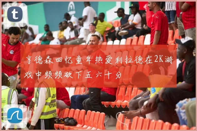 亨德森回忆童年热爱利拉德在2K游戏中频频砍下五六十分
