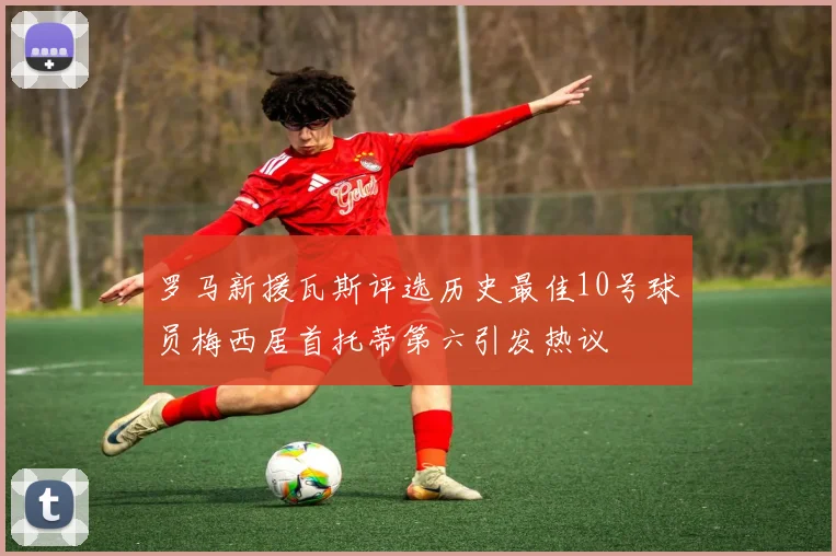 罗马新援瓦斯评选历史最佳10号球员梅西居首托蒂第六引发热议