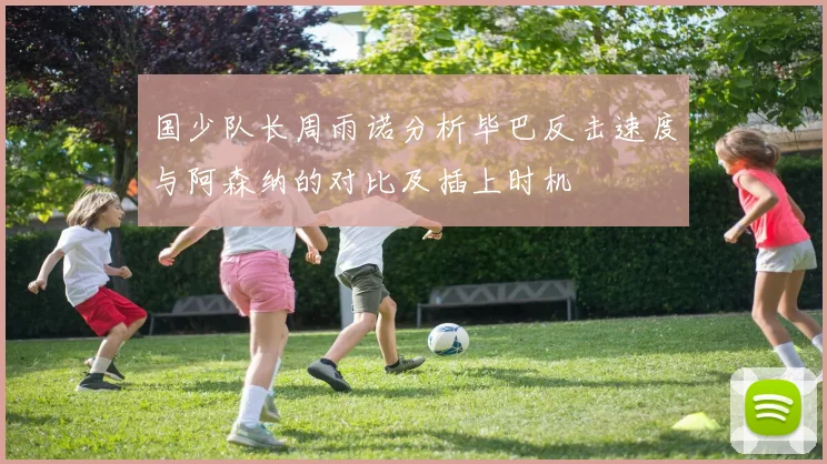 国少队长周雨诺分析毕巴反击速度与阿森纳的对比及插上时机