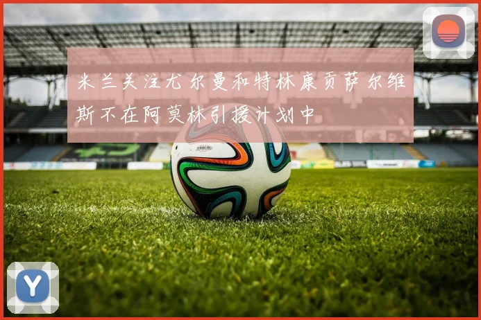 米兰关注尤尔曼和特林康贡萨尔维斯不在阿莫林引援计划中