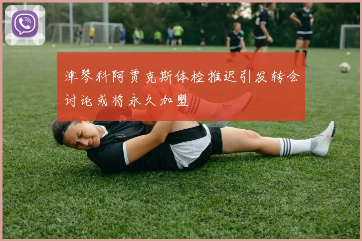 津琴科阿贾克斯体检推迟引发转会讨论或将永久加盟