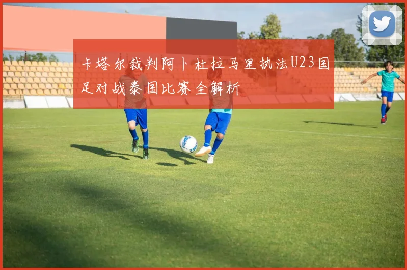卡塔尔裁判阿卜杜拉马里执法U23国足对战泰国比赛全解析