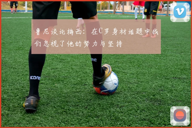 鲁尼谈论梅西：在C罗身材话题中我们忽视了他的努力与坚持