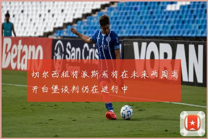 切尔西租将派斯或将在未来两周离开白堡谈判仍在进行中